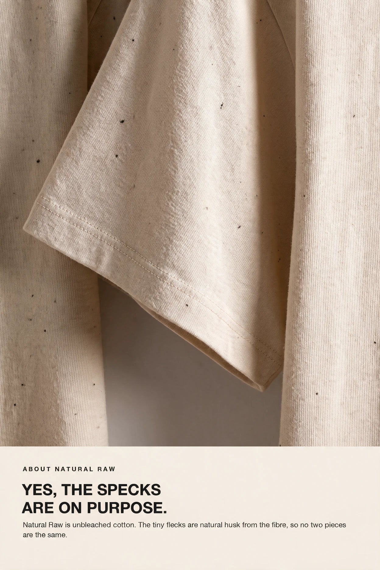 Natural Raw is unbleached cotton. The tiny flecks are natural husk from the fibre, so no two pieces are the same.